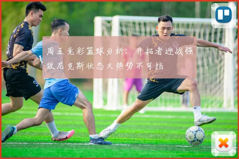 周五竞彩篮球分析：开拓者迎战强敌尼克斯状态火热势不可挡