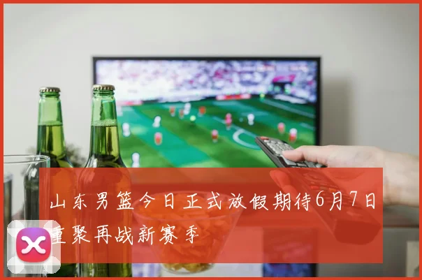 山东男篮今日正式放假期待6月7日重聚再战新赛季