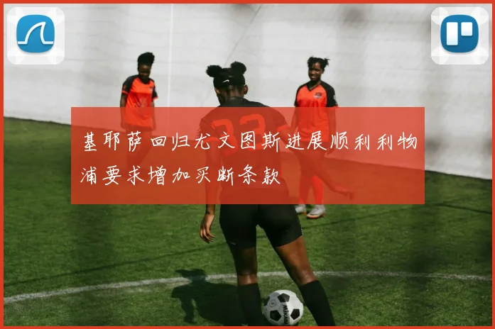 基耶萨回归尤文图斯进展顺利利物浦要求增加买断条款