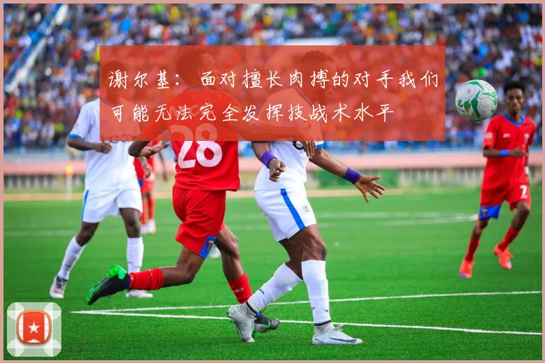 谢尔基：面对擅长肉搏的对手我们可能无法完全发挥技战术水平
