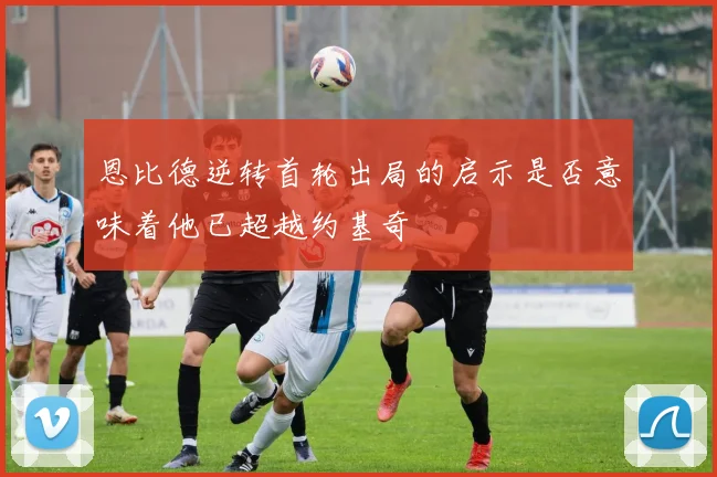 恩比德逆转首轮出局的启示是否意味着他已超越约基奇