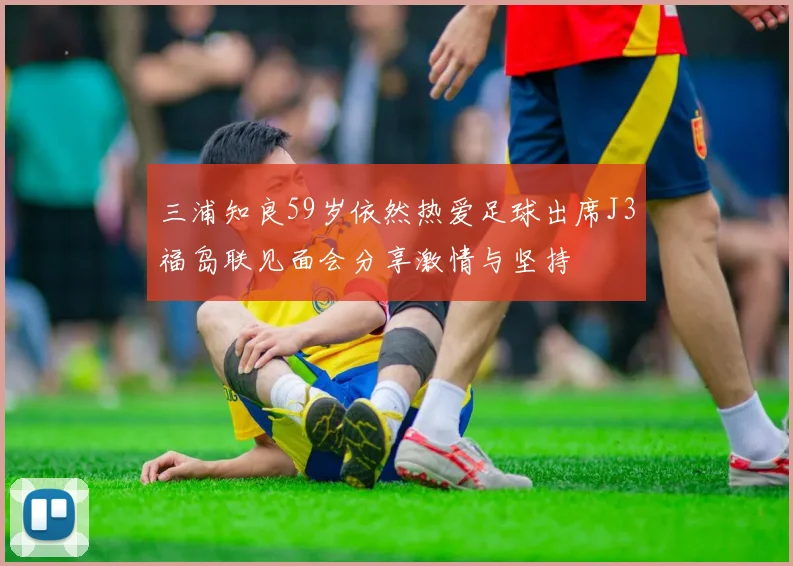 三浦知良59岁依然热爱足球出席J3福岛联见面会分享激情与坚持