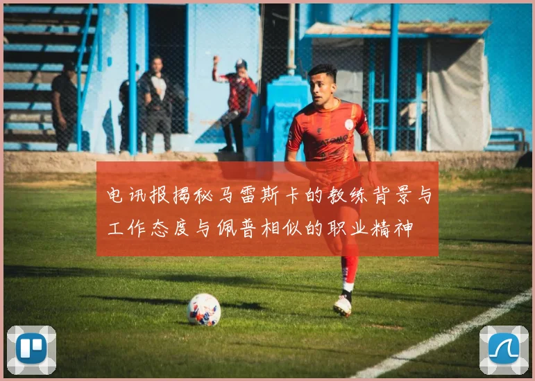 电讯报揭秘马雷斯卡的教练背景与工作态度与佩普相似的职业精神