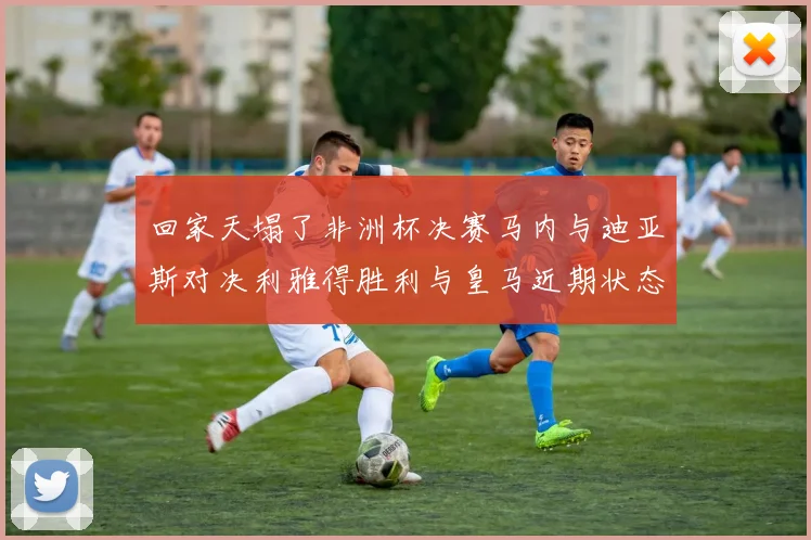 回家天塌了非洲杯决赛马内与迪亚斯对决利雅得胜利与皇马近期状态堪忧