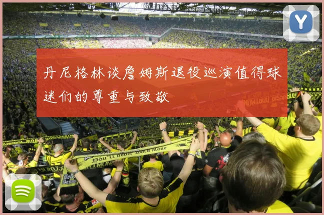 丹尼格林谈詹姆斯退役巡演值得球迷们的尊重与致敬