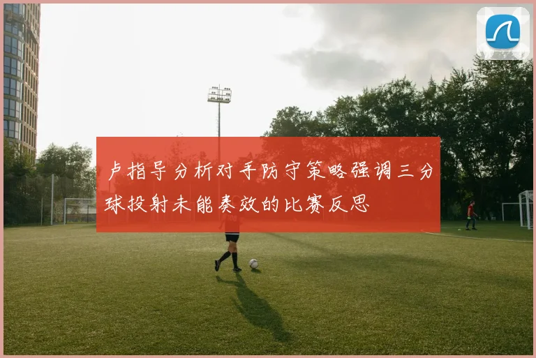 卢指导分析对手防守策略强调三分球投射未能奏效的比赛反思
