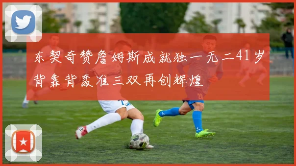 东契奇赞詹姆斯成就独一无二41岁背靠背轰准三双再创辉煌