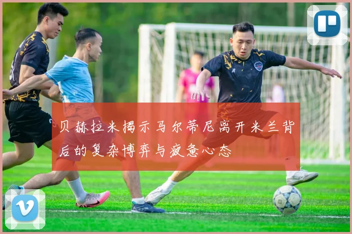 贝赫拉米揭示马尔蒂尼离开米兰背后的复杂博弈与疲惫心态