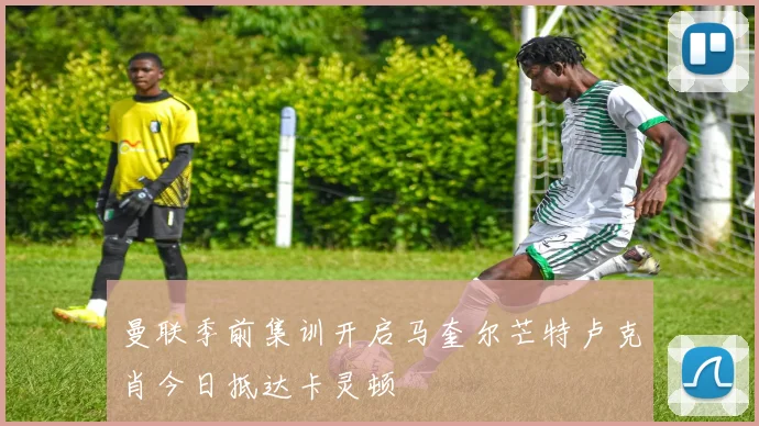 曼联季前集训开启马奎尔芒特卢克肖今日抵达卡灵顿