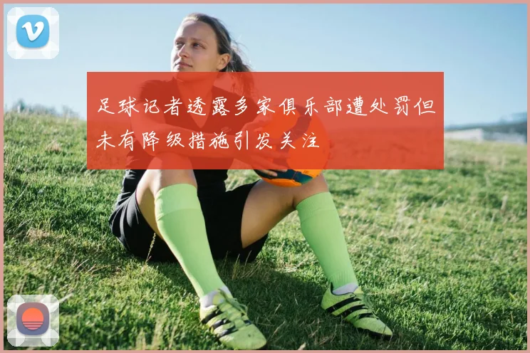 足球记者透露多家俱乐部遭处罚但未有降级措施引发关注