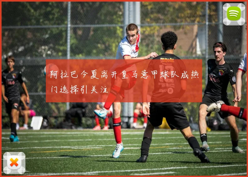阿拉巴今夏离开皇马意甲球队成热门选择引关注