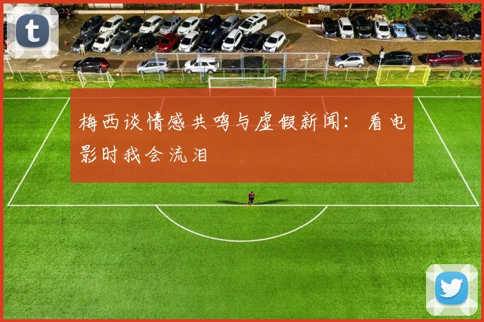 梅西谈情感共鸣与虚假新闻：看电影时我会流泪