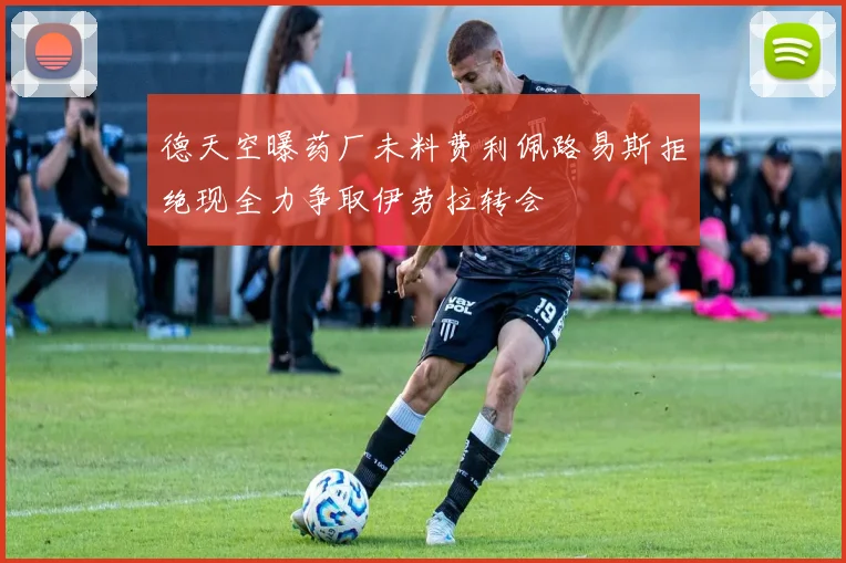 德天空曝药厂未料费利佩路易斯拒绝现全力争取伊劳拉转会