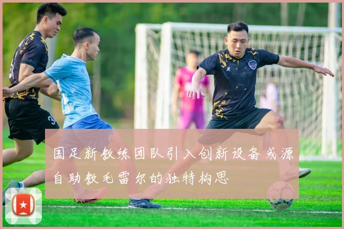 国足新教练团队引入创新设备或源自助教毛雷尔的独特构思