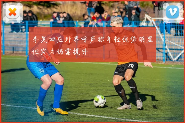 李昊回应外界呼声称年轻优势明显但实力仍需提升