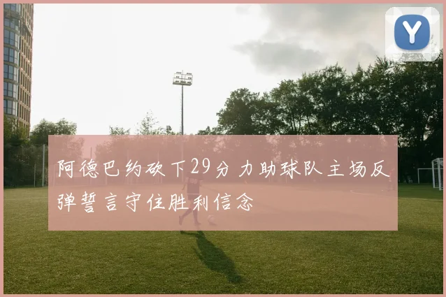 阿德巴约砍下29分力助球队主场反弹誓言守住胜利信念