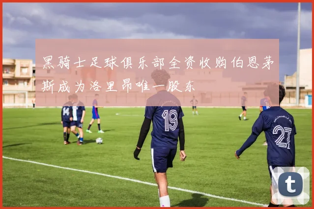黑骑士足球俱乐部全资收购伯恩茅斯成为洛里昂唯一股东